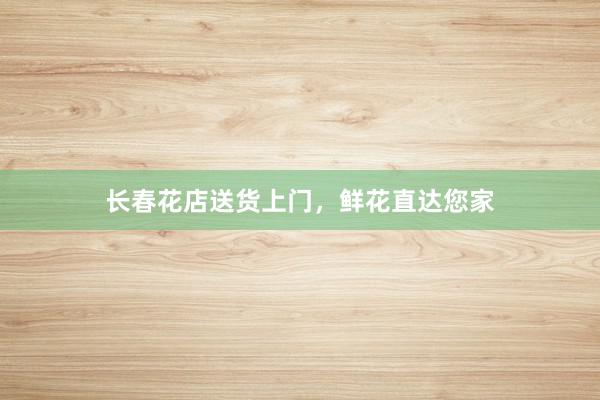 长春花店送货上门，鲜花直达您家